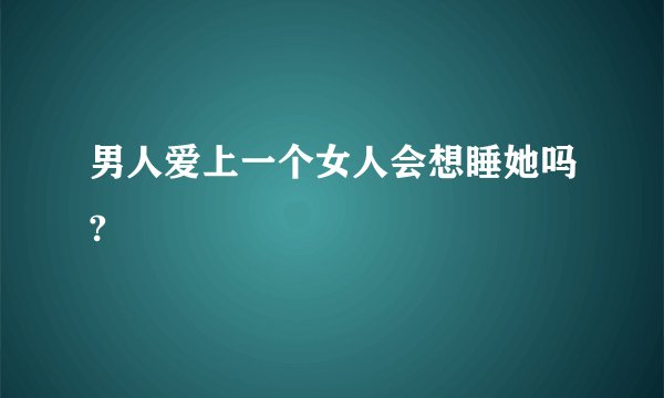 男人爱上一个女人会想睡她吗?