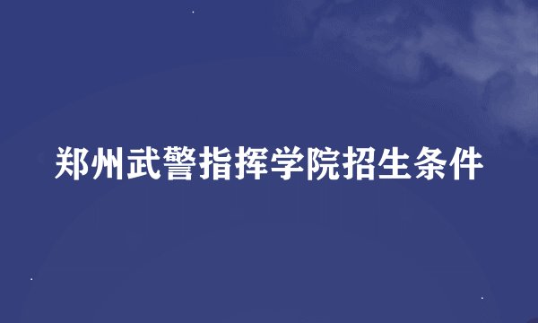 郑州武警指挥学院招生条件