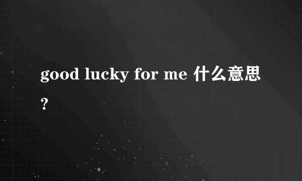 good lucky for me 什么意思?