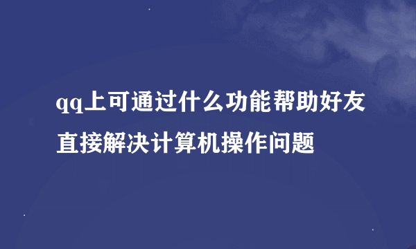 qq上可通过什么功能帮助好友直接解决计算机操作问题