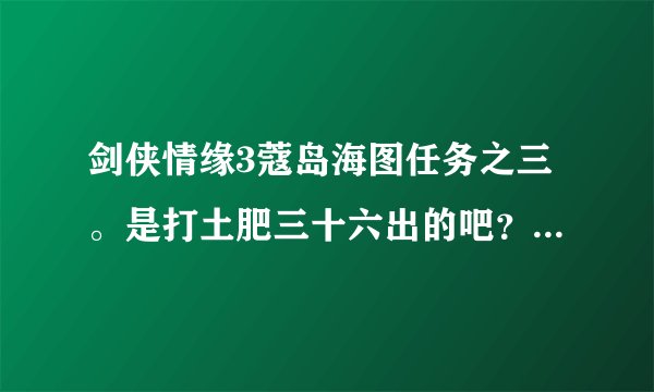 剑侠情缘3蔻岛海图任务之三。是打土肥三十六出的吧？上次打那死他了，但海图没捡，现在没那个任务了。