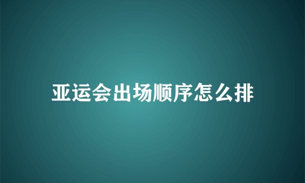 亚运会出场顺序怎么排