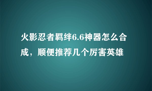 火影忍者羁绊6.6神器怎么合成，顺便推荐几个厉害英雄