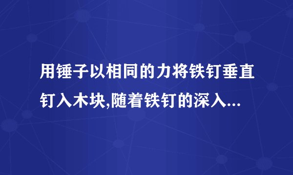 用锤子以相同的力将铁钉垂直钉入木块,随着铁钉的深入,铁钉所受的阻力也越来越大.当未进入木块的钉子长度