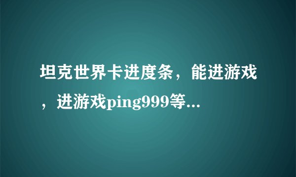 坦克世界卡进度条，能进游戏，进游戏ping999等很久才正常！