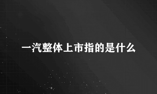 一汽整体上市指的是什么