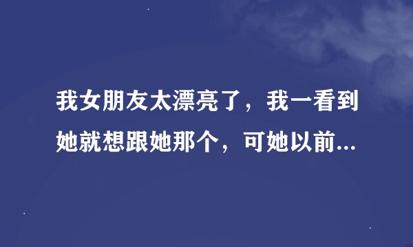 我女朋友太漂亮了，我一看到她就想跟她那个，可她以前没谈过恋爱还是