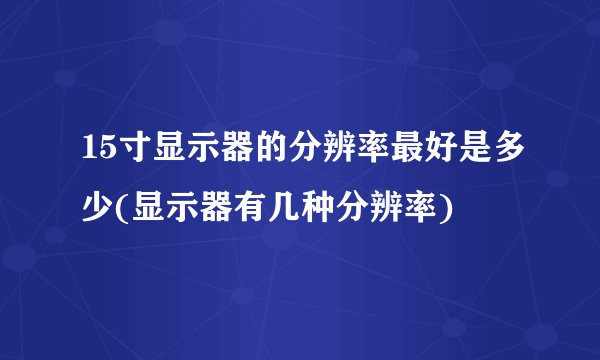 15寸显示器的分辨率最好是多少(显示器有几种分辨率)