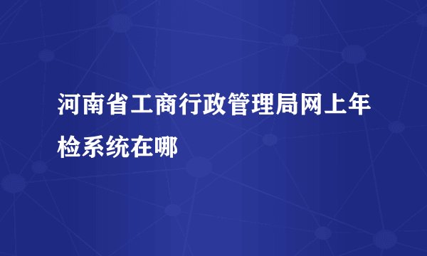河南省工商行政管理局网上年检系统在哪