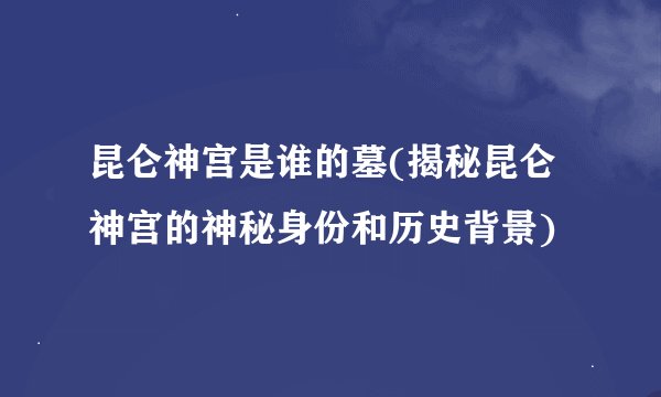 昆仑神宫是谁的墓(揭秘昆仑神宫的神秘身份和历史背景)