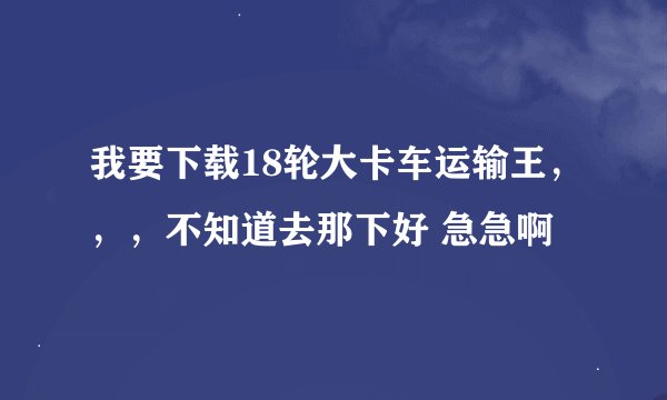 我要下载18轮大卡车运输王，，，不知道去那下好 急急啊