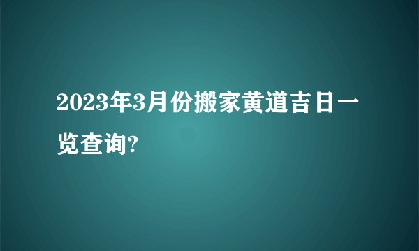 2023年3月份搬家黄道吉日一览查询?