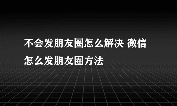 不会发朋友圈怎么解决 微信怎么发朋友圈方法