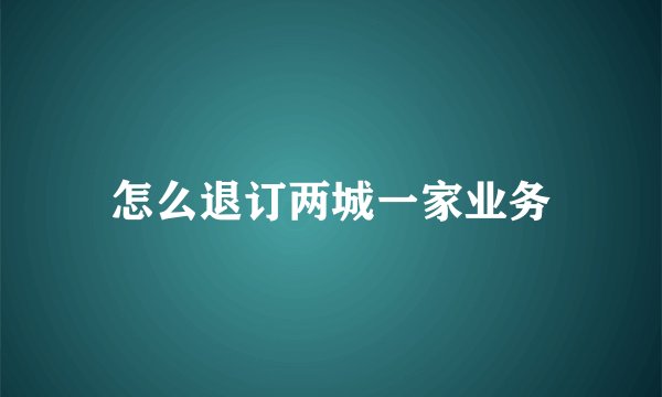 怎么退订两城一家业务