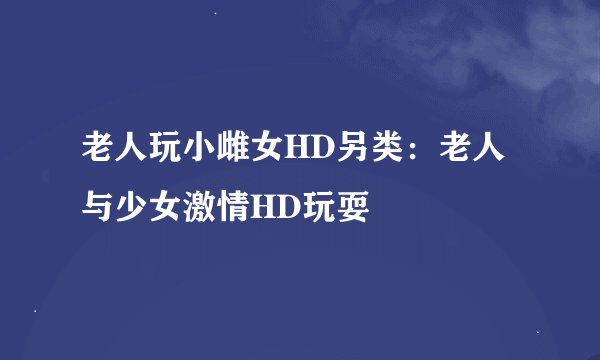 老人玩小雌女HD另类：老人与少女激情HD玩耍