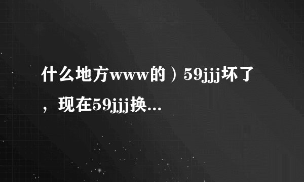 什么地方www的）59jjj坏了，现在59jjj换哪com去了。。