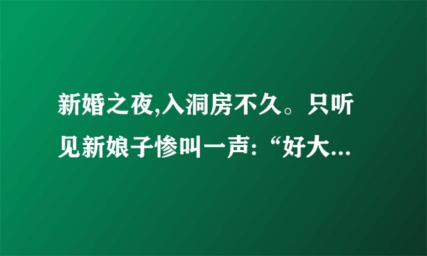 新婚之夜,入洞房不久。只听见新娘子惨叫一声:“好大------哦!!”第二天,在新房里发现了新郎的
