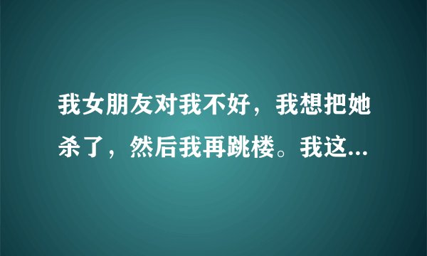 我女朋友对我不好，我想把她杀了，然后我再跳楼。我这是不是疯了