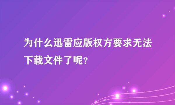 为什么迅雷应版权方要求无法下载文件了呢？