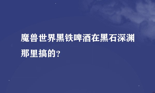 魔兽世界黑铁啤酒在黑石深渊那里搞的？