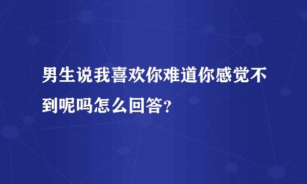 男生说我喜欢你难道你感觉不到呢吗怎么回答？