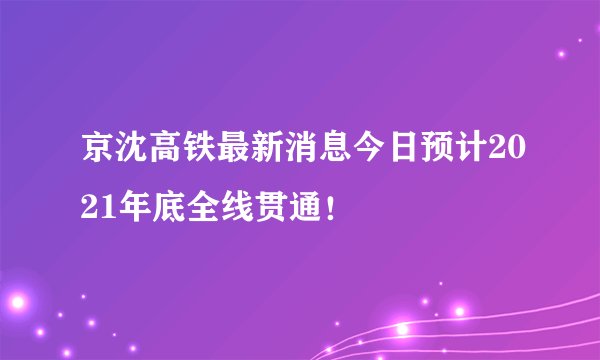 京沈高铁最新消息今日预计2021年底全线贯通！