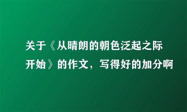 关于《从晴朗的朝色泛起之际开始》的作文，写得好的加分啊