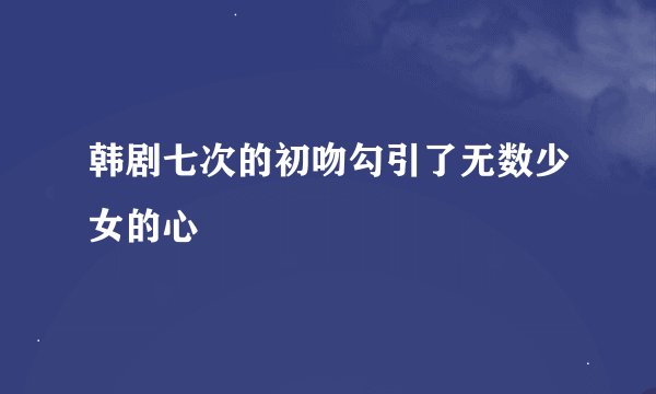 韩剧七次的初吻勾引了无数少女的心