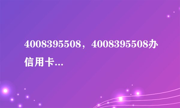 4008395508，4008395508办信用卡是真的吗