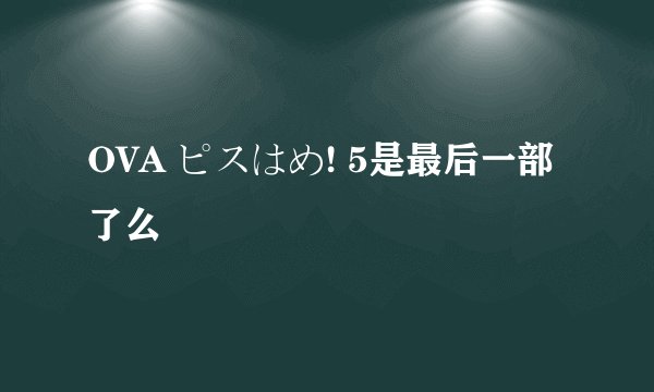OVA ピスはめ! 5是最后一部了么