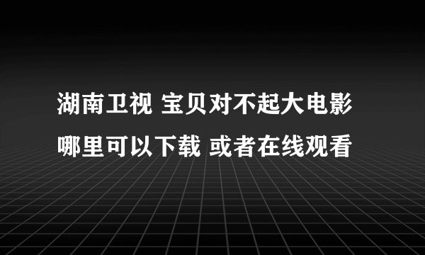 湖南卫视 宝贝对不起大电影 哪里可以下载 或者在线观看