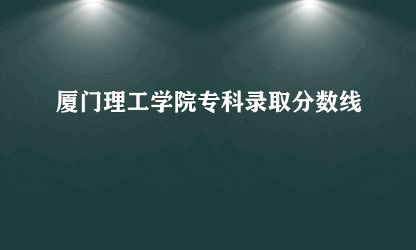 厦门理工学院专科录取分数线