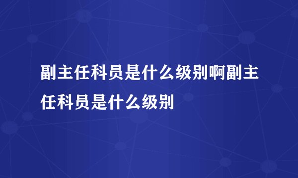 副主任科员是什么级别啊副主任科员是什么级别