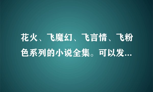 花火、飞魔幻、飞言情、飞粉色系列的小说全集。可以发给我一下吗？？谢谢了哦。