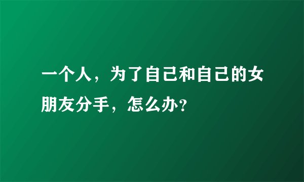 一个人，为了自己和自己的女朋友分手，怎么办？