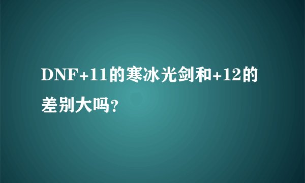 DNF+11的寒冰光剑和+12的差别大吗？