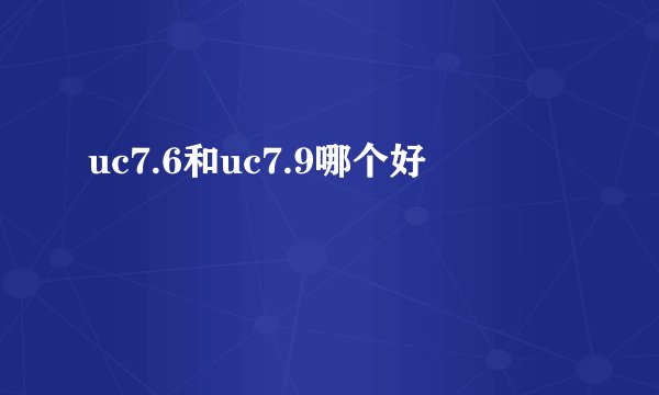 uc7.6和uc7.9哪个好
