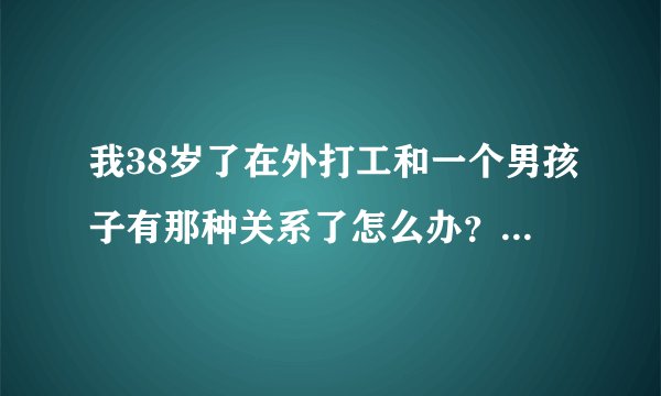 我38岁了在外打工和一个男孩子有那种关系了怎么办？孩子和丈夫都在老家，现在我们天天都住一起，像夫妻