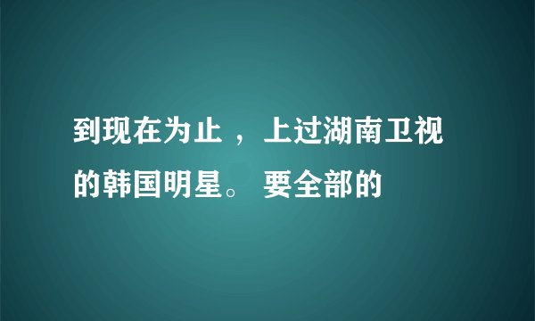 到现在为止 ，上过湖南卫视的韩国明星。 要全部的