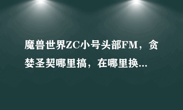 魔兽世界ZC小号头部FM，贪婪圣契哪里搞，在哪里换次级贪婪秘药，哪里接换任务？