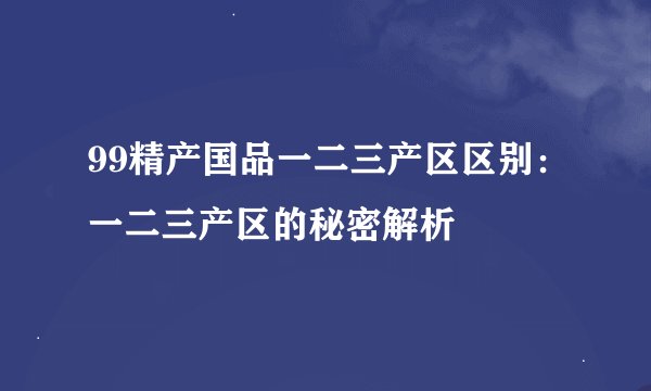 99精产国品一二三产区区别：一二三产区的秘密解析