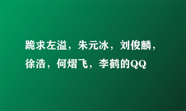 跪求左溢，朱元冰，刘俊麟，徐浩，何熠飞，李鹤的QQ