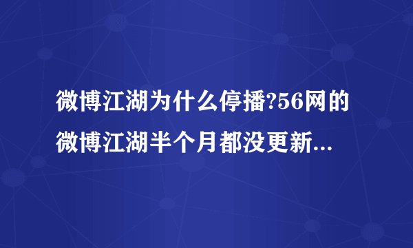 微博江湖为什么停播?56网的微博江湖半个月都没更新了，以前的从30期以后也都删除了，谁知道是怎么回事？