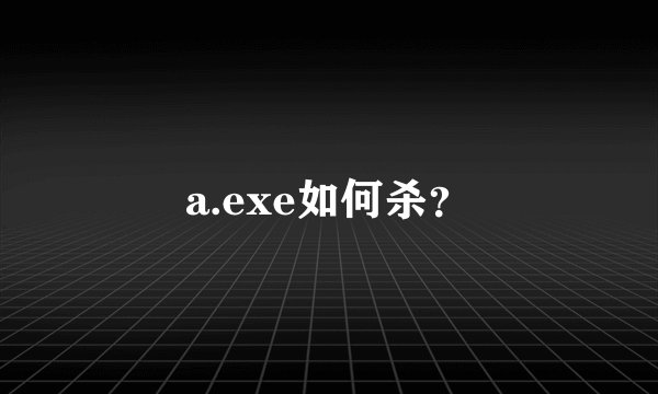 a.exe如何杀？