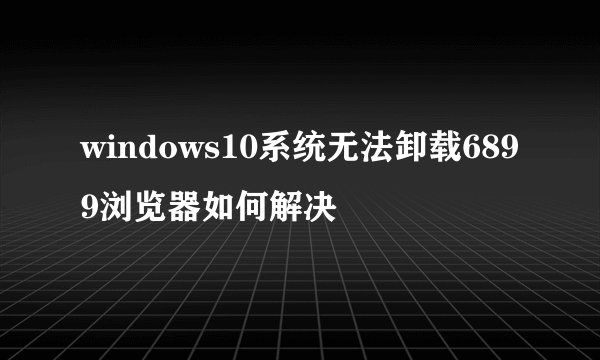 windows10系统无法卸载6899浏览器如何解决