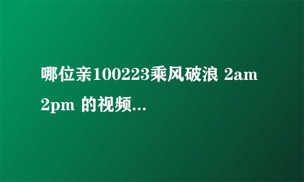 哪位亲100223乘风破浪 2am 2pm 的视频（要有中字）
