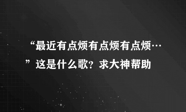 “最近有点烦有点烦有点烦…”这是什么歌？求大神帮助