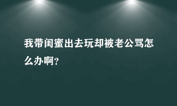 我带闺蜜出去玩却被老公骂怎么办啊？