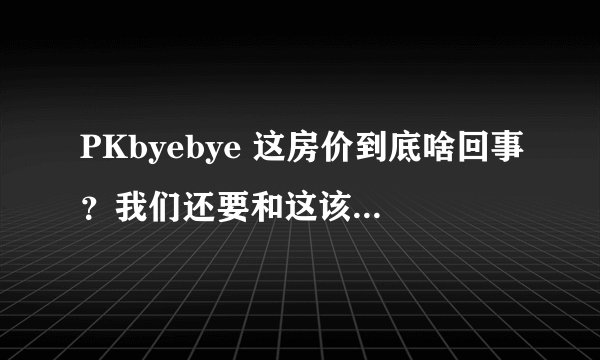PKbyebye 这房价到底啥回事？我们还要和这该死的房价PK吗？这个问题很纠结，是出手还是 COM 呀，都睡不好.