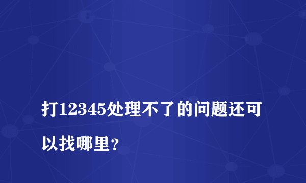 
打12345处理不了的问题还可以找哪里？

